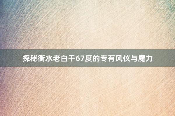 探秘衡水老白干67度的专有风仪与魔力