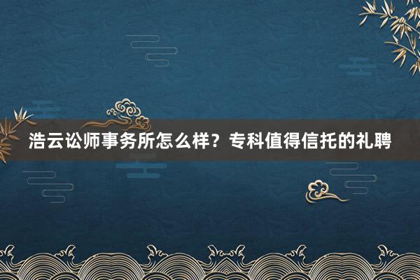 浩云讼师事务所怎么样？专科值得信托的礼聘