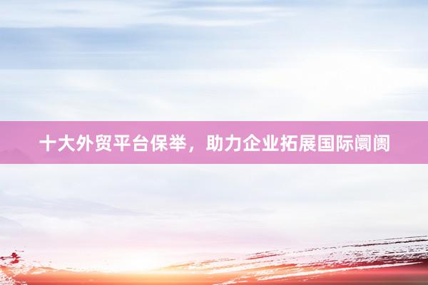 十大外贸平台保举，助力企业拓展国际阛阓
